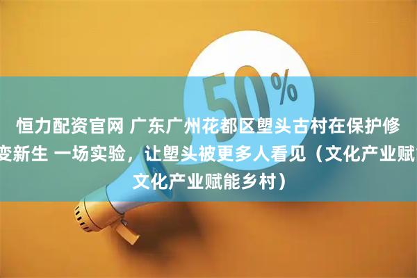 恒力配资官网 广东广州花都区塱头古村在保护修缮后蝶变新生 一场实验，让塱头被更多人看见（文化产业赋能乡村）
