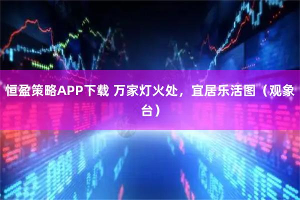恒盈策略APP下载 万家灯火处，宜居乐活图（观象台）