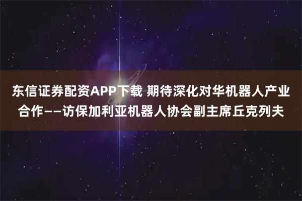 东信证券配资APP下载 期待深化对华机器人产业合作——访保加利亚机器人协会副主席丘克列夫