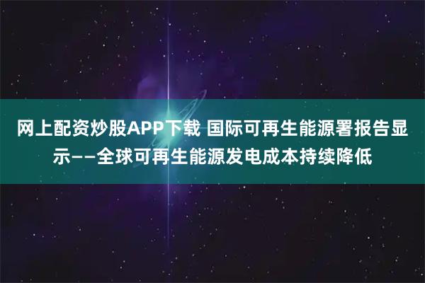 网上配资炒股APP下载 国际可再生能源署报告显示——全球可再生能源发电成本持续降低