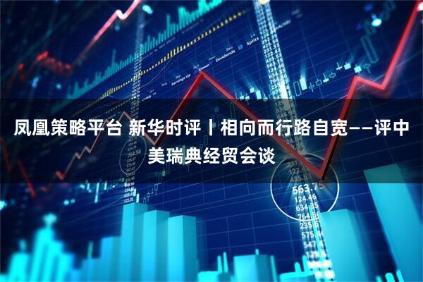 凤凰策略平台 新华时评丨相向而行路自宽——评中美瑞典经贸会谈