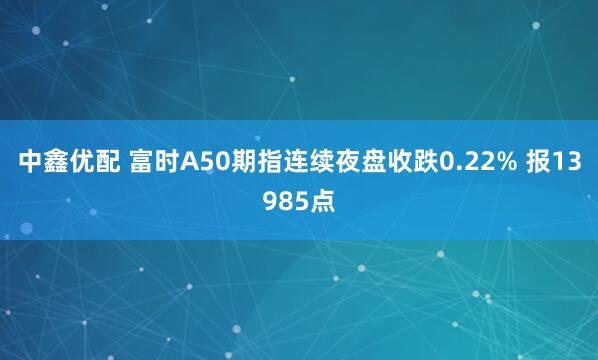 中鑫优配 富时A50期指连续夜盘收跌0.22% 报13985点