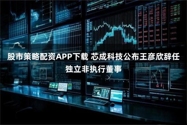 股市策略配资APP下载 芯成科技公布王彦欣辞任独立非执行董事