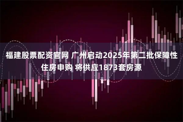 福建股票配资官网 广州启动2025年第二批保障性住房申购 将供应1873套房源