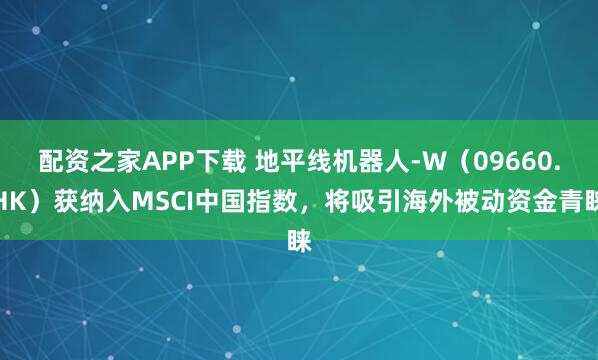 配资之家APP下载 地平线机器人-W（09660.HK）获纳入MSCI中国指数，将吸引海外被动资金青睐