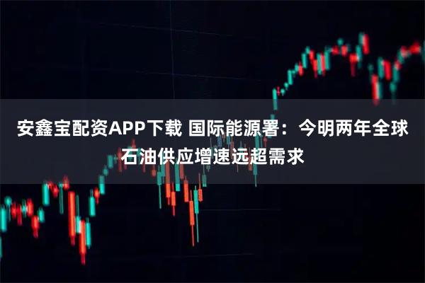 安鑫宝配资APP下载 国际能源署：今明两年全球石油供应增速远超需求