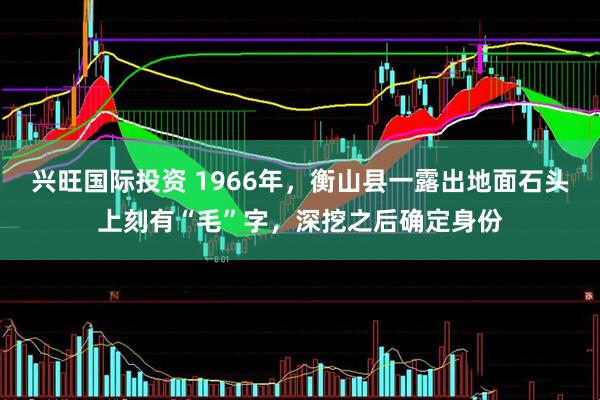 兴旺国际投资 1966年，衡山县一露出地面石头上刻有“毛”字，深挖之后确定身份
