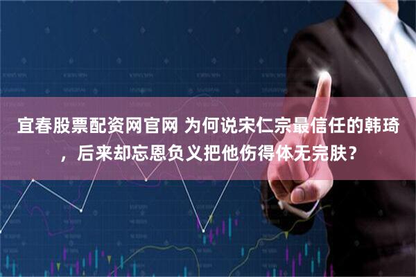 宜春股票配资网官网 为何说宋仁宗最信任的韩琦,后来却忘恩负义把他伤得体无完肤?