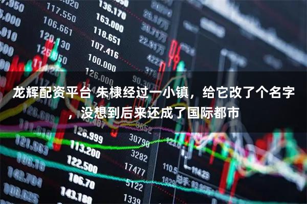 龙辉配资平台 朱棣经过一小镇,给它改了个名字,没想到后来还成了国际都市