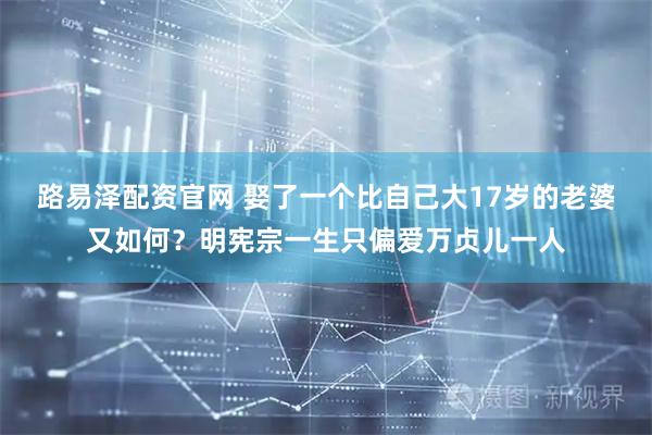 路易泽配资官网 娶了一个比自己大17岁的老婆又如何？明宪宗一生只偏爱万贞儿一人