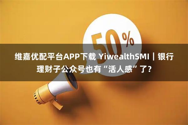 维嘉优配平台APP下载 YiwealthSMI｜银行理财子公众号也有“活人感”了？