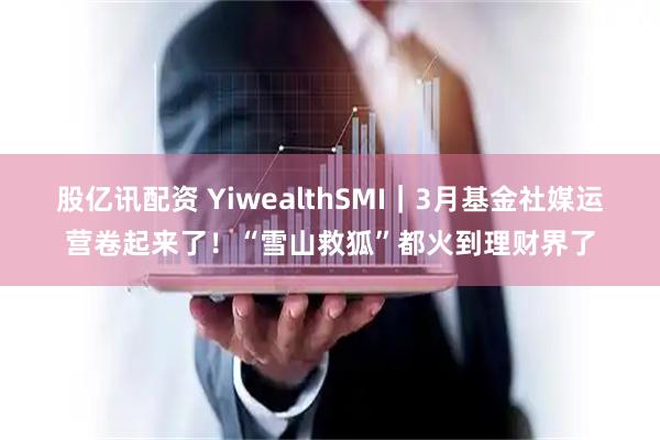 股亿讯配资 YiwealthSMI｜3月基金社媒运营卷起来了！“雪山救狐”都火到理财界了