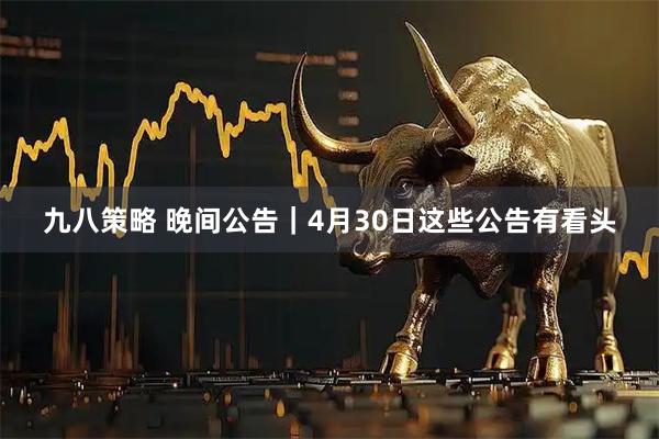 九八策略 晚间公告｜4月30日这些公告有看头