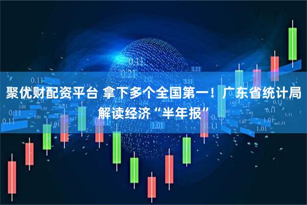 聚优财配资平台 拿下多个全国第一！广东省统计局解读经济“半年报”